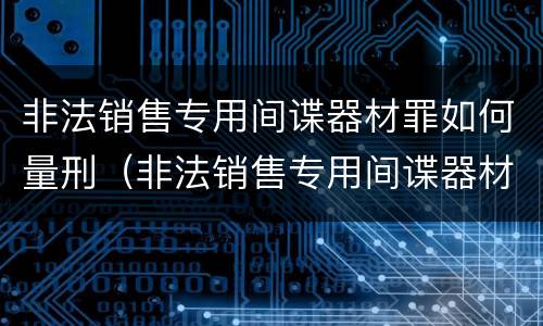 非法销售专用间谍器材罪如何量刑（非法销售专用间谍器材罪如何量刑的）