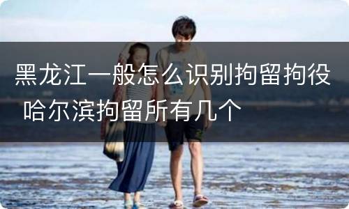 黑龙江一般怎么识别拘留拘役 哈尔滨拘留所有几个