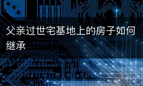 父亲过世宅基地上的房子如何继承