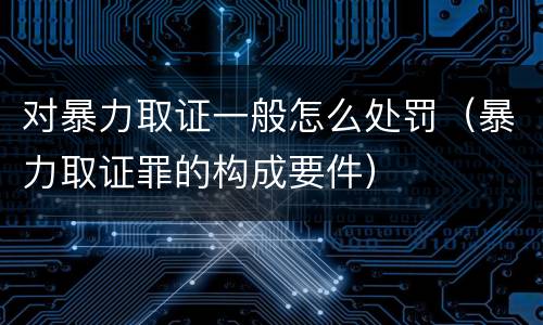 对暴力取证一般怎么处罚（暴力取证罪的构成要件）