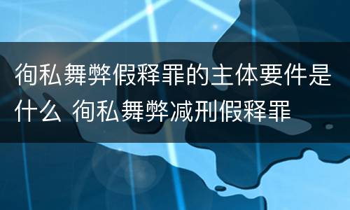 徇私舞弊假释罪的主体要件是什么 徇私舞弊减刑假释罪