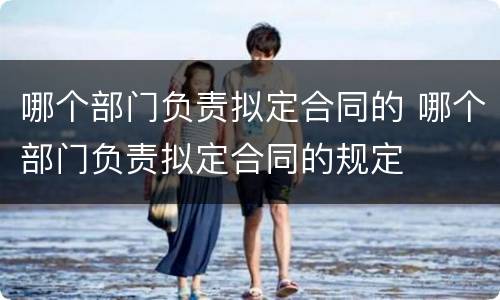 哪个部门负责拟定合同的 哪个部门负责拟定合同的规定