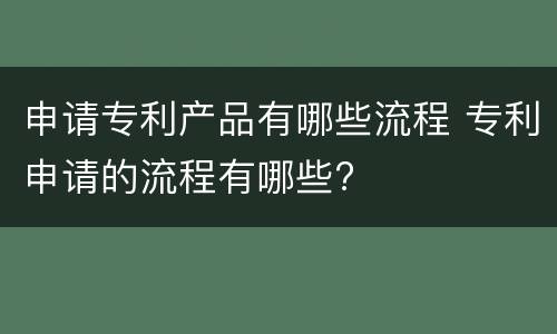 申请专利产品有哪些流程 专利申请的流程有哪些?