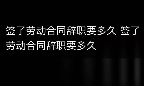 签了劳动合同辞职要多久 签了劳动合同辞职要多久