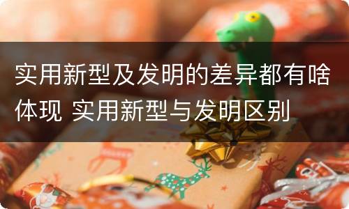 实用新型及发明的差异都有啥体现 实用新型与发明区别