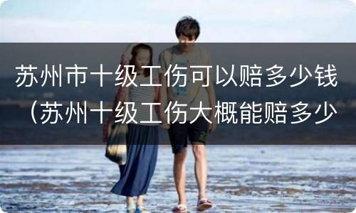 苏州市十级工伤可以赔多少钱（苏州十级工伤大概能赔多少钱）