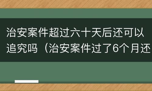 治安案件超过六十天后还可以追究吗（治安案件过了6个月还继续追究吗）