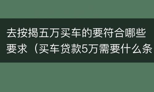 去按揭五万买车的要符合哪些要求（买车贷款5万需要什么条件）