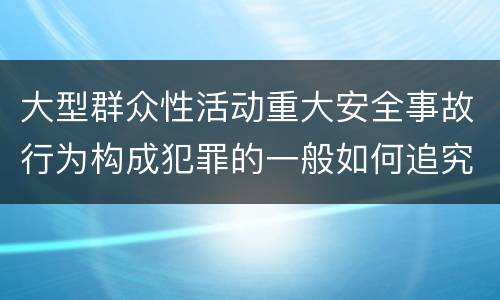 大型群众性活动重大安全事故行为构成犯罪的一般如何追究刑事责任