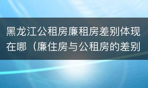 黑龙江公租房廉租房差别体现在哪（廉住房与公租房的差别）