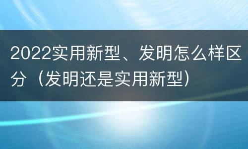 2022实用新型、发明怎么样区分（发明还是实用新型）