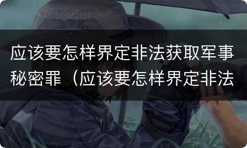 应该要怎样界定非法获取军事秘密罪（应该要怎样界定非法获取军事秘密罪）