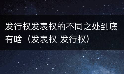 发行权发表权的不同之处到底有啥（发表权 发行权）