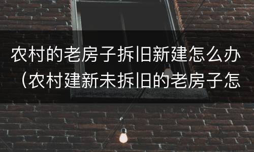 农村的老房子拆旧新建怎么办（农村建新未拆旧的老房子怎么办?）