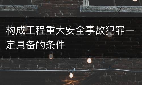 构成工程重大安全事故犯罪一定具备的条件
