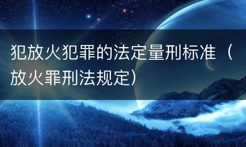 犯放火犯罪的法定量刑标准（放火罪刑法规定）