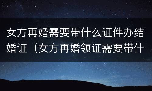 女方再婚需要带什么证件办结婚证（女方再婚领证需要带什么证件）