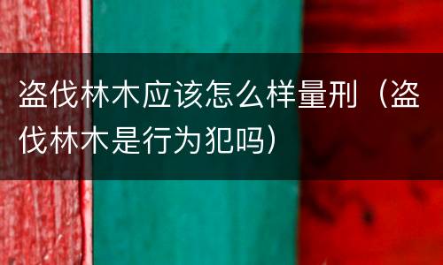 盗伐林木应该怎么样量刑（盗伐林木是行为犯吗）