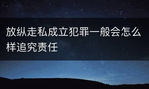 放纵走私成立犯罪一般会怎么样追究责任