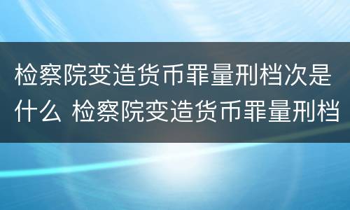检察院变造货币罪量刑档次是什么 检察院变造货币罪量刑档次是什么级别