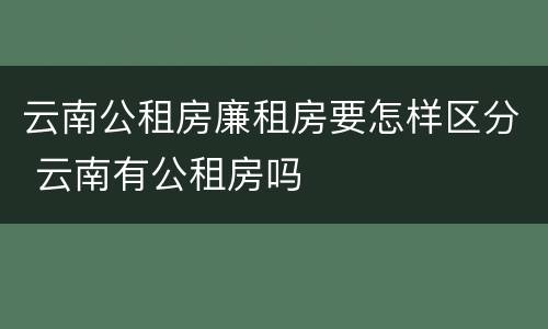 云南公租房廉租房要怎样区分 云南有公租房吗