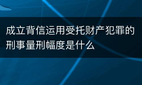 成立背信运用受托财产犯罪的刑事量刑幅度是什么