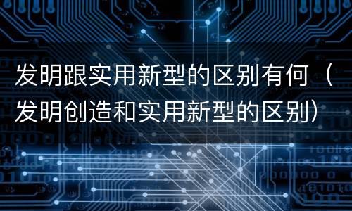 发明跟实用新型的区别有何（发明创造和实用新型的区别）
