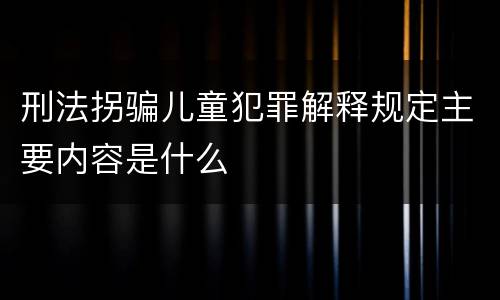 刑法拐骗儿童犯罪解释规定主要内容是什么