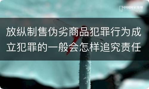 放纵制售伪劣商品犯罪行为成立犯罪的一般会怎样追究责任