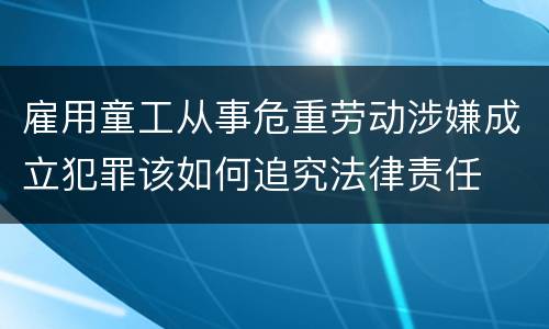雇用童工从事危重劳动涉嫌成立犯罪该如何追究法律责任