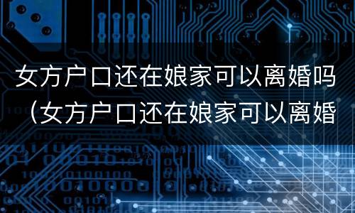 女方户口还在娘家可以离婚吗（女方户口还在娘家可以离婚吗离婚没有付口本可以离）