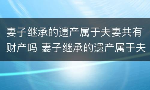 妻子继承的遗产属于夫妻共有财产吗 妻子继承的遗产属于夫妻共有财产吗知乎