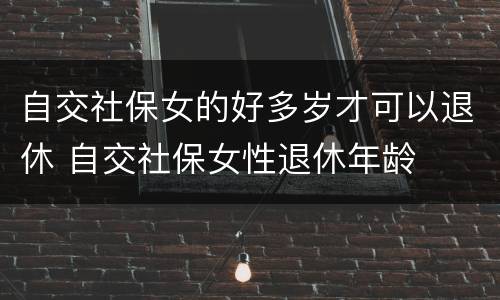 自交社保女的好多岁才可以退休 自交社保女性退休年龄