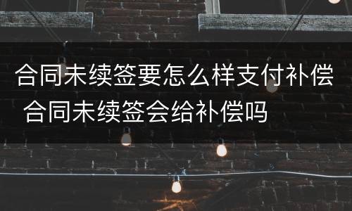合同未续签要怎么样支付补偿 合同未续签会给补偿吗