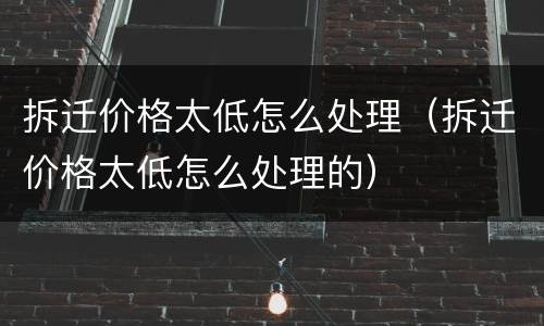 拆迁价格太低怎么处理（拆迁价格太低怎么处理的）