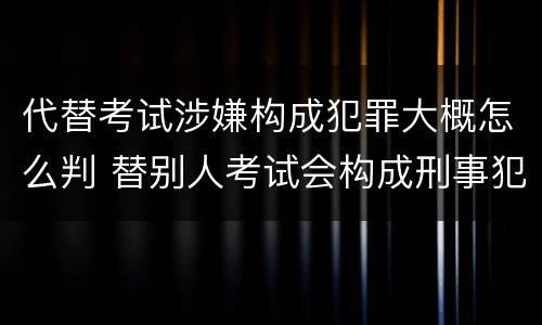 代替考试涉嫌构成犯罪大概怎么判 替别人考试会构成刑事犯罪吗