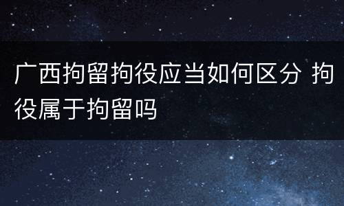 广西拘留拘役应当如何区分 拘役属于拘留吗