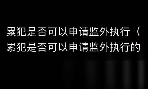 累犯是否可以申请监外执行（累犯是否可以申请监外执行的条件）