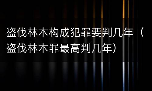 盗伐林木构成犯罪要判几年（盗伐林木罪最高判几年）
