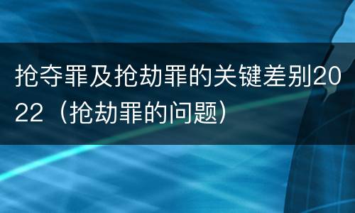 抢夺罪及抢劫罪的关键差别2022（抢劫罪的问题）