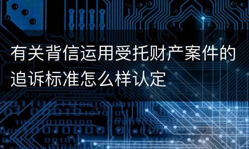 有关背信运用受托财产案件的追诉标准怎么样认定