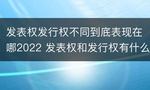 发表权发行权不同到底表现在哪2022 发表权和发行权有什么区别