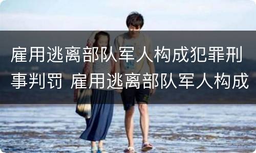 雇用逃离部队军人构成犯罪刑事判罚 雇用逃离部队军人构成犯罪刑事判罚案例