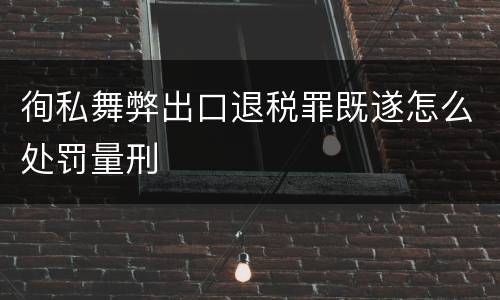 徇私舞弊出口退税罪既遂怎么处罚量刑