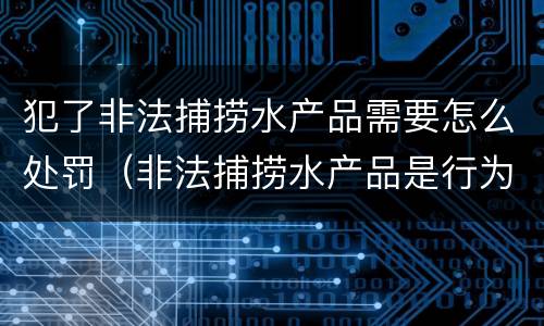 犯了非法捕捞水产品需要怎么处罚（非法捕捞水产品是行为犯还是结果犯）