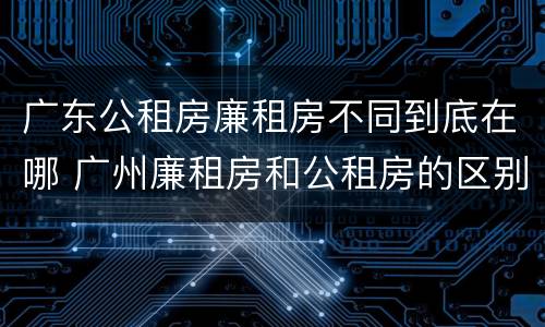 广东公租房廉租房不同到底在哪 广州廉租房和公租房的区别