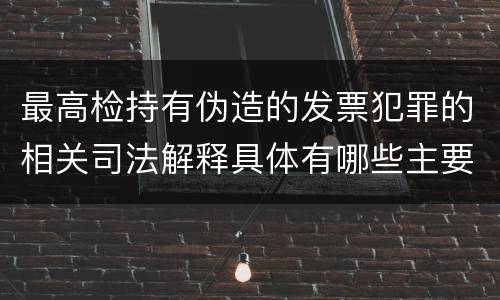 最高检持有伪造的发票犯罪的相关司法解释具体有哪些主要内容