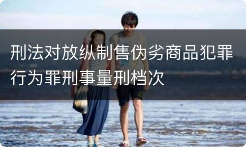 刑法对放纵制售伪劣商品犯罪行为罪刑事量刑档次