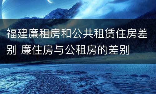 福建廉租房和公共租赁住房差别 廉住房与公租房的差别