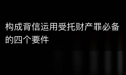 构成背信运用受托财产罪必备的四个要件